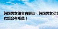 韓國男女組合有哪些(韓國男女混合組合排行實力強勁的男女組合有哪些)