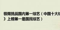極限挑戰國內第一綜藝(中國十大綜藝排行榜:《極限挑戰》上榜第一是國民綜藝)