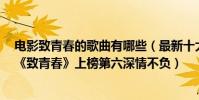 電影致青春的歌曲有哪些(最新十大經典影視歌曲排行榜:《致青春》上榜第六深情不負)
