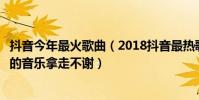 抖音今年最火歌曲(2018抖音最熱歌曲排名抖音里面比較火的音樂拿走不謝)