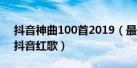 抖音神曲100首2019(最值得推薦的100首抖音紅歌)