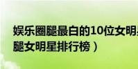 娛樂圈腿最白的10位女明星(娛樂圈十大美腿女明星排行榜)