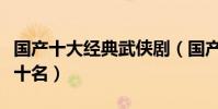 國產十大經典武俠劇(國產經典電影排行榜前十名)