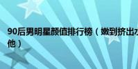 90后男明星顏值排行榜(嫩到擠出水!顏值爆表第一竟然是他)