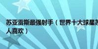 蘇亞雷斯最強射手(世界十大球星蘇亞雷斯上榜第三被不少人喜歡)