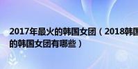 2017年最火的韓國女團(2018韓國十大頂級女團排行最火的韓國女團有哪些)