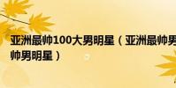 亞洲最帥100大男明星(亞洲最帥男明星排行榜,亞洲十大最帥男明星)
