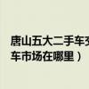 唐山五大二手車交易市場（唐山最大的二手車市場唐山二手車市場在哪里）