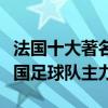 法國十大著名足球明星排名（法國足壇巨星法國足球隊主力）