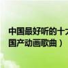 中國最好聽的十大動漫主題曲（中國動漫歌曲盤點最好聽的國產動畫歌曲）