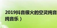 2019抖音很火的空靈純音樂(盤點抖音空靈純音樂)