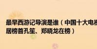 最早西游記導演是誰(中國十大電視劇導演:西游記導演位居榜首孔笙、鄭曉龍在榜)