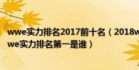 wwe實力排名2017前十名(2018wwe最厲害的人排名榜wwe實力排名第一是誰)