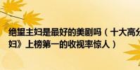 絕望主婦是最好的美劇嗎(十大高分美劇盤點:《絕望的主婦》上榜第一的收視率驚人)