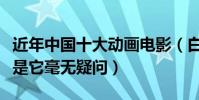 近年中國十大動畫電影(白蛇緣起進前三榜首是它毫無疑問)
