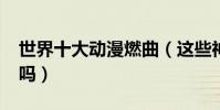 世界十大動漫燃曲(這些神級BGM你還記得嗎)