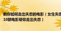 教你如何走出失戀的電影(女生失戀必看的十大電影排行榜:10部電影幫你走出失戀)