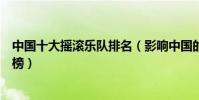 中國十大搖滾樂隊排名(影響中國的十大經典搖滾樂隊排行榜)