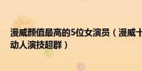 漫威顏值最高的5位女演員(漫威十大最美女演員第一美麗動人演技超群)