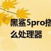 黑鯊5pro搭載什么傳感器 黑鯊5pro搭載什么處理器 