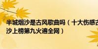 半城煙沙是古風歌曲嗎(十大傷感古風音樂排行榜:半城煙沙上榜第九火遍全網)