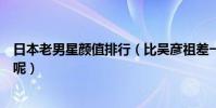 日本老男星顏值排行(比吳彥祖差一分哪個是你喜歡的類型呢)