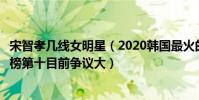 宋智孝幾線女明星(2020韓國最火的女明星排名:宋智孝上榜第十目前爭議大)