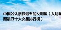 中國公認素顏最丑的女明星(女明星卸了妝有多嚇人,中國素顏最丑十大女星排行榜)
