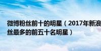 微博粉絲前十的明星(2017年新浪微博粉絲排行榜,新浪粉絲最多的前五十名明星)