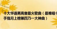 十大華語男高音最火歌曲(最難唱十大華語歌曲排行榜:左手指月上榜第四乃一大神曲)