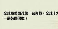 全球最美面孔第一名肖戰(全球十大最帥面孔:肖戰上榜第一是韓國偶像)