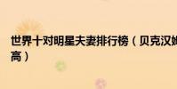 世界十對明星夫妻排行榜(貝克漢姆和維多利亞夫妻顏值超高)