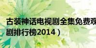 古裝神話電視劇全集免費觀看(古裝神話電視劇排行榜2014)