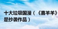 十大垃圾國漫(《喜羊羊》上榜好多部都指出是抄襲作品)