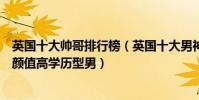英國十大帥哥排行榜(英國十大男神排行榜:最有氣質的高顏值高學歷型男)