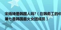 宋雨琦是韓國人嗎?(在韓務工的中國女藝人:宋雨琦上榜第七是韓國最火女團成員)
