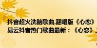 抖音超火洗腦歌曲,翻唱版《心戀》,我想偷偷望一望他(網易云抖音熱門歌曲最新:《心戀》上榜把孤獨藏進耳機)