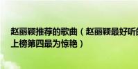趙麗穎推薦的歌曲(趙麗穎最好聽的歌曲top10:《想你》上榜第四最為驚艷)