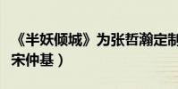 《半妖傾城》為張哲瀚定制角色(打造民國版宋仲基)
