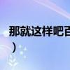 那就這樣吧百科（關于那就這樣吧百科的介紹）