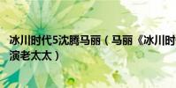 冰川時代5沈騰馬麗(馬麗《冰川時代5》:喜劇女王不只會演老太太)