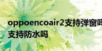 oppoencoair2支持彈窗嗎 OPPOEncoAir2支持防水嗎