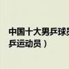 中國十大男乒球員（中國著名男子乒乓球員中國最有名的男乒運動員）