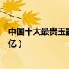 中國十大最貴玉器（國內天價玉器價格排行排名第一價格上億）