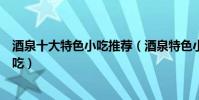 酒泉十大特色小吃推薦(酒泉特色小吃排行酒泉有什么名小吃)