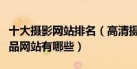 十大攝影網站排名(高清攝影網站推薦攝影作品網站有哪些)