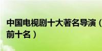 中國電視劇十大著名導演(電視劇導演排行榜前十名)