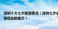 深圳十大七夕旅游景點(深圳七夕去哪里好深圳情人節適合情侶去的地方)
