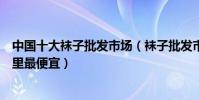 中國十大襪子批發市場(襪子批發市場進貨渠道襪子批發哪里最便宜)