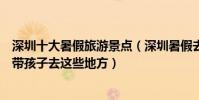 深圳十大暑假旅游景點(深圳暑假去哪里旅游最好暑期適合帶孩子去這些地方)